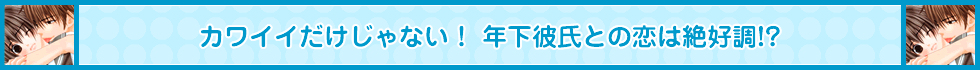 カワイイだけじゃない！ 年下彼氏との恋は絶好調!?