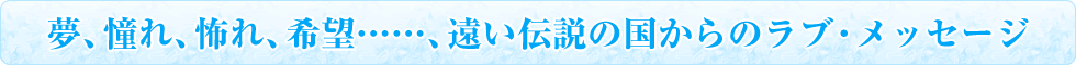 夢、憧れ、怖れ、希望……、遠い伝説の国からのラブ・メッセージ