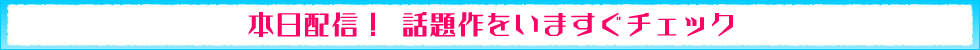 本日配信！ 話題作をいますぐチェック♪