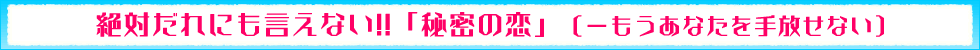 絶対だれにも言えない!!「秘密の恋」（−もうあなたを手放せない）