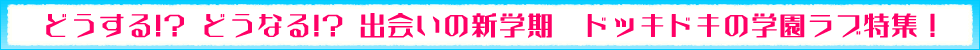 どうする!? どうなる!? 出会いの新学期♪　ドッキドキの学園ラブ特集！