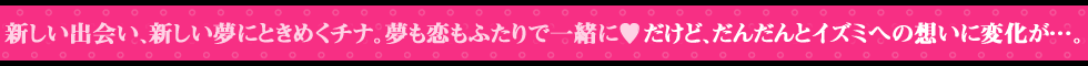 新しい出会い、新しい夢にときめくチナ。夢も恋もふたりで一緒に♥　だけど、だんだんとイズミへの想いに変化が…。