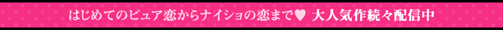 はじめてのピュア恋からナイショの恋まで♥大人気作続々配信中