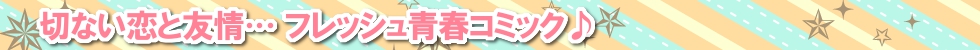 切ない恋と友情… フレッシュ青春コミック♪