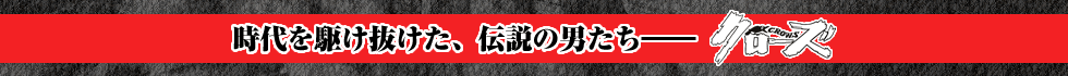 時代を駆け抜けた、伝説の男たち――　クローズ