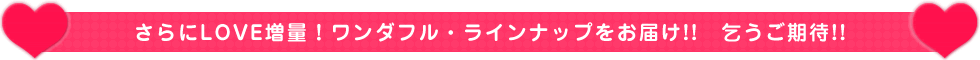 さらにLOVE増量！ワンダフル・ラインナップをお届け!!　乞うご期待!!