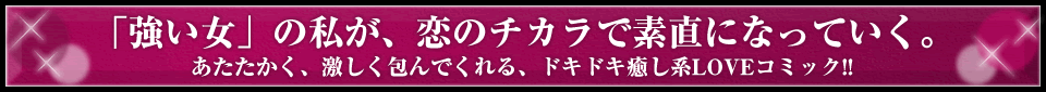 「強い女」の私が、恋のチカラで素直になっていく。 あたたかく、激しく包んでくれる、ドキドキ癒し系LOVEコミック!!