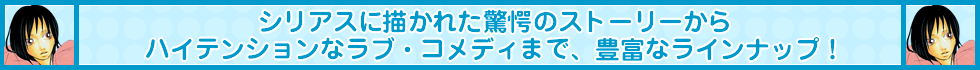 シリアスに描かれた驚愕のストーリーからハイテンションなラブ・コメディまで、豊富なラインナップ！