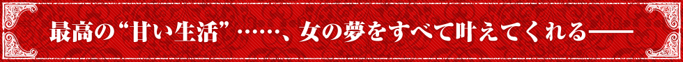 最高の“甘い生活”……、女の夢をすべて叶えてくれる——