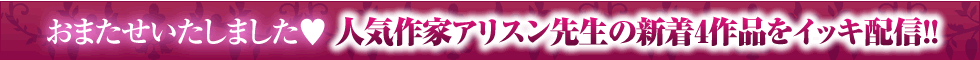 おまたせいたしました♥　人気作家アリスン先生の新着4作品をイッキ配信!!