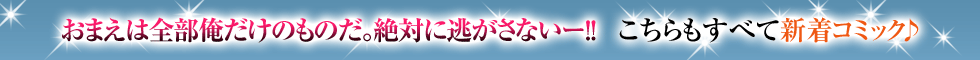 おまえは全部俺だけのものだ。絶対に逃がさないー!!　こちらもすべて新着コミック♪